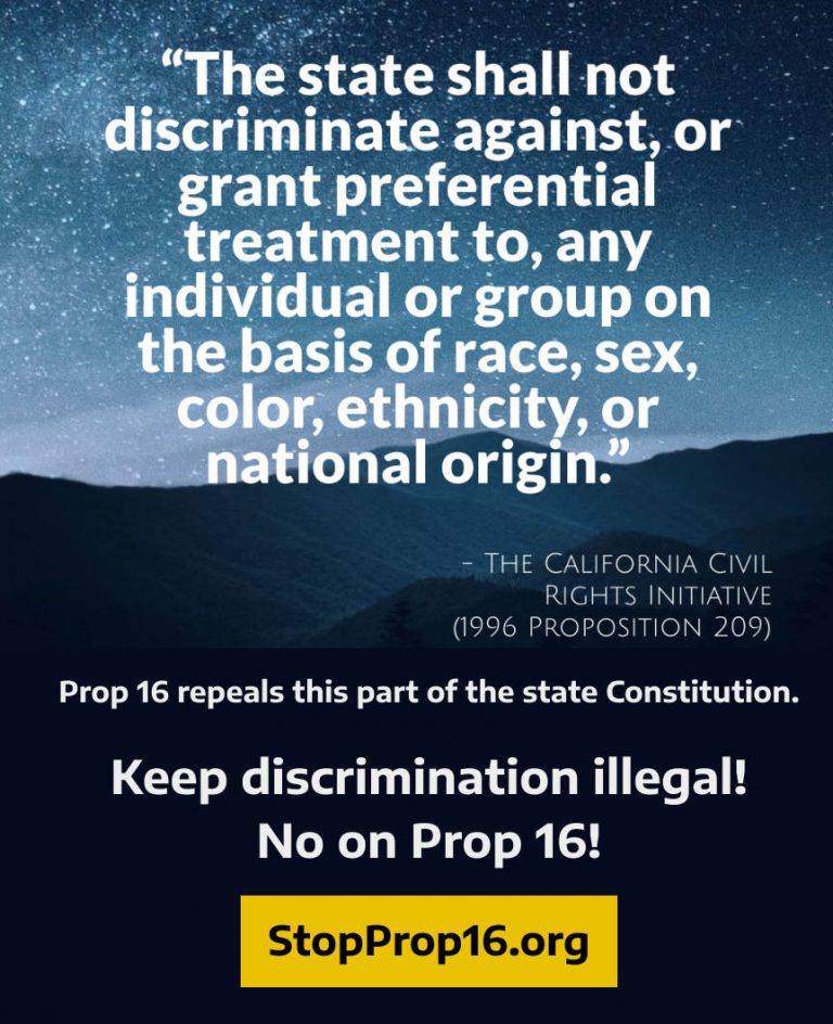 Keep the California Civil RIghts Initiative repeals this part of the Constitution. The state shall not discriminate against, or grant preferential treatment to, any individual or group on the basis of race, sex, color, ethnicity, or national origin. Proposition 209. Keep discrimination illegal